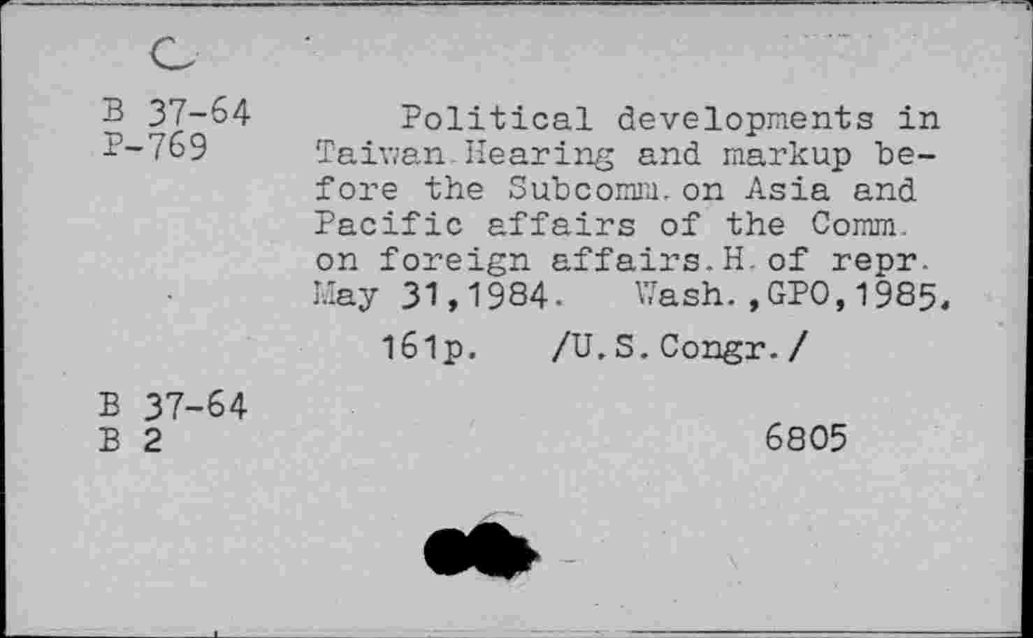 ﻿B 37-64
P-769
Political developments in Taiwan Hearing and markup before the Subcomm. on Asia and Pacific affairs of the Comm, on foreign affairs.H.of repr. May 31,1984. Wash.,GPO,1985,
l6lp. /U,S.Congr./
B 37-64 B 2
6805